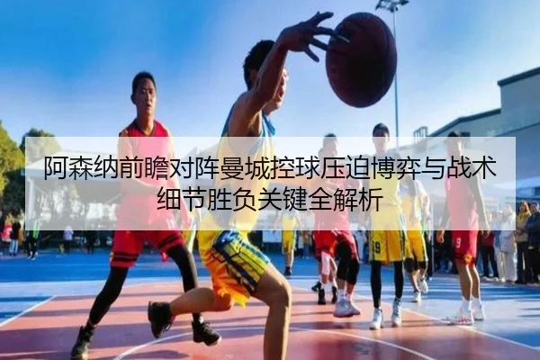 阿森纳前瞻对阵曼城控球压迫博弈与战术细节胜负关键全解析